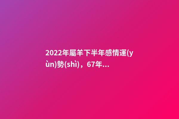 2022年屬羊下半年感情運(yùn)勢(shì)，67年屬羊男在2022年好不好 1967年屬羊人2022年運(yùn)勢(shì)，1967年屬羊2022 年運(yùn)勢(shì)及運(yùn)程